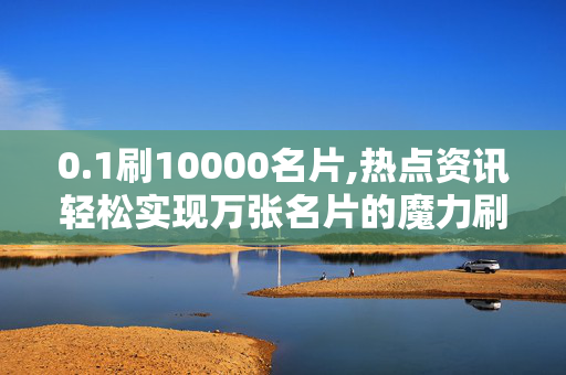 0.1刷10000名片,热点资讯轻松实现万张名片的魔力刷新秘诀！